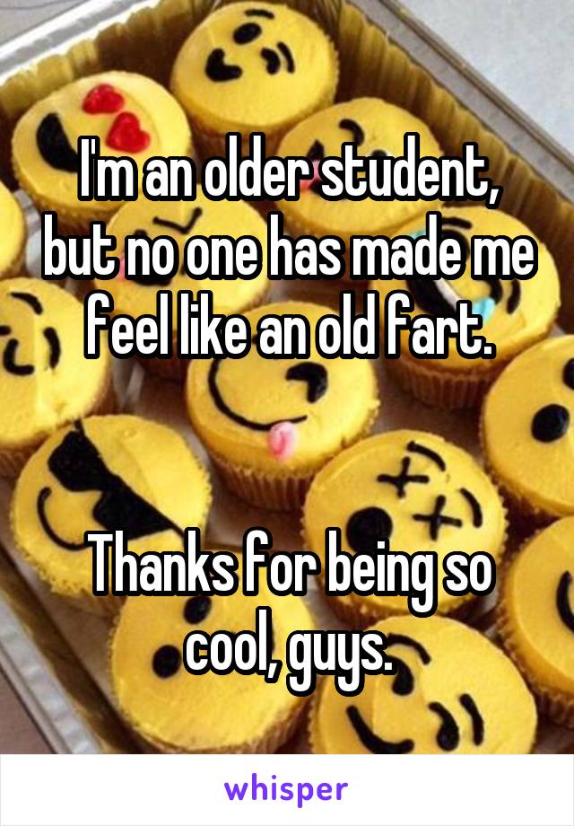 I'm an older student, but no one has made me feel like an old fart.


Thanks for being so cool, guys.