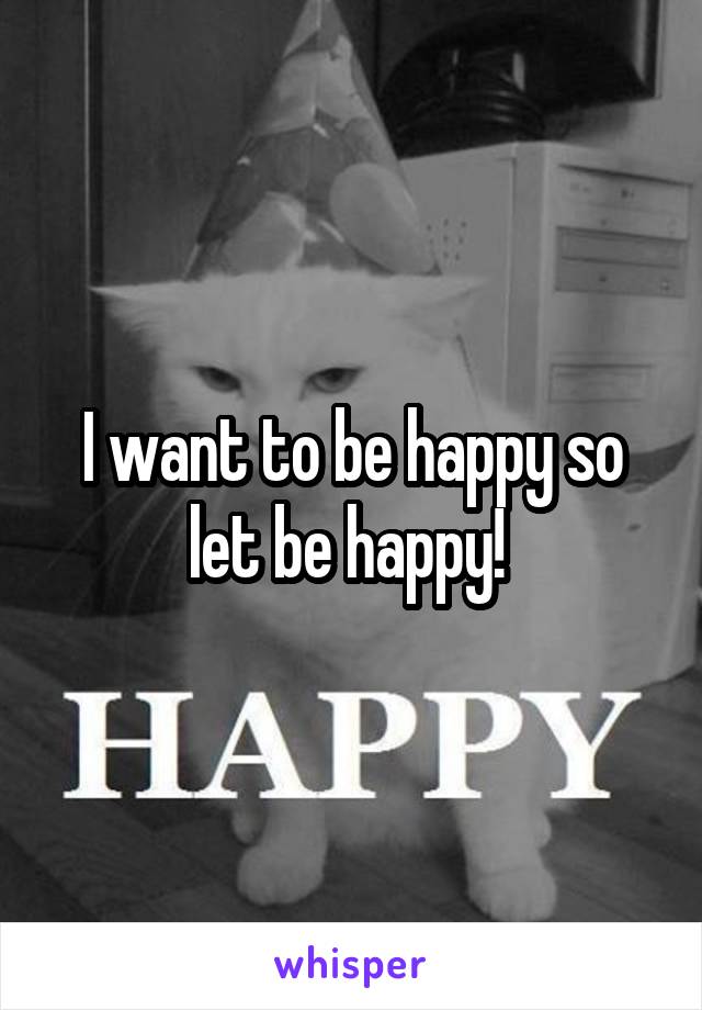 I want to be happy so let be happy! 