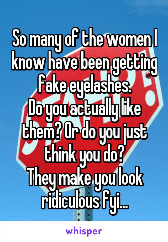 So many of the women I know have been getting fake eyelashes.
Do you actually like them? Or do you just think you do?
They make you look ridiculous fyi...