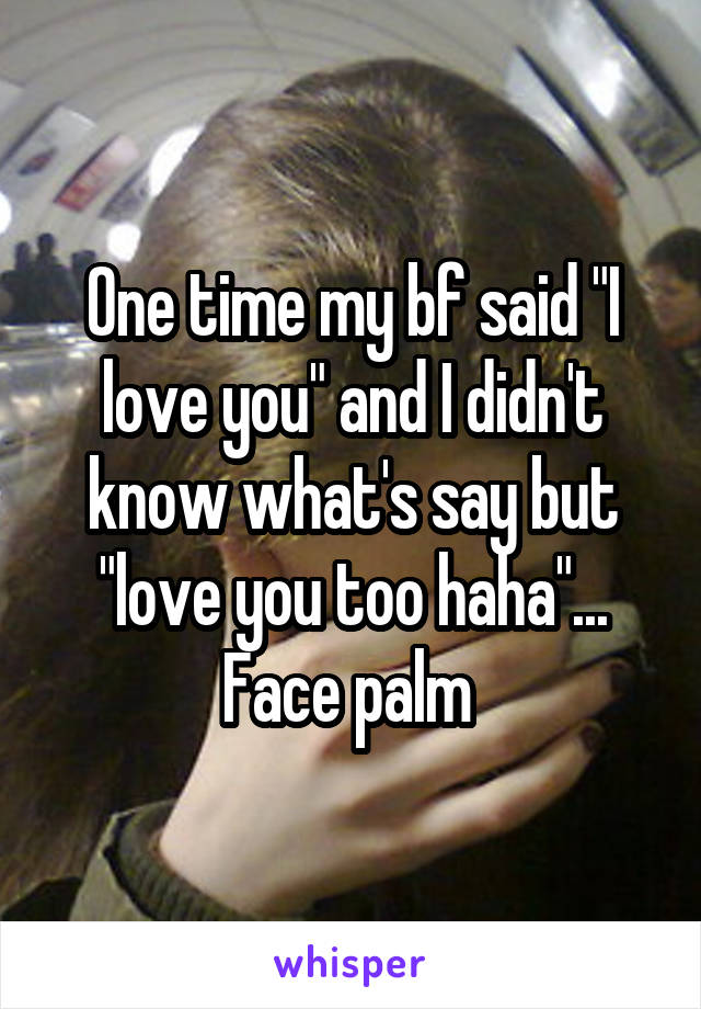 One time my bf said "I love you" and I didn't know what's say but "love you too haha"... Face palm 