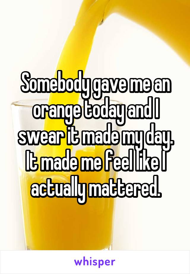 Somebody gave me an orange today and I swear it made my day.
It made me feel like I actually mattered.