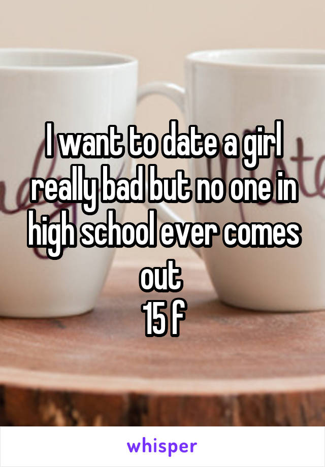 I want to date a girl really bad but no one in high school ever comes out 
15 f