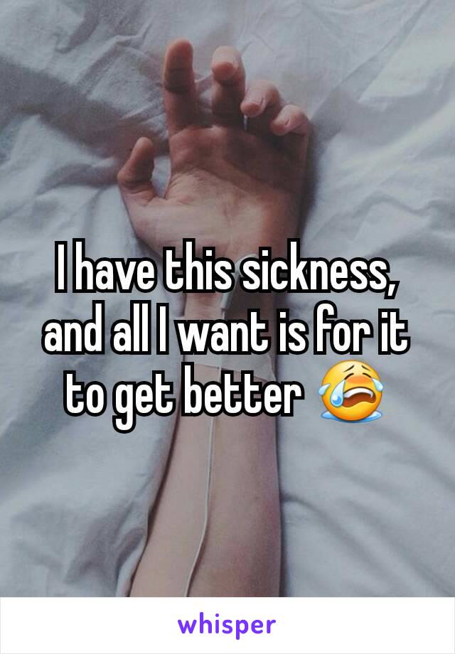 I have this sickness, and all I want is for it to get better 😭