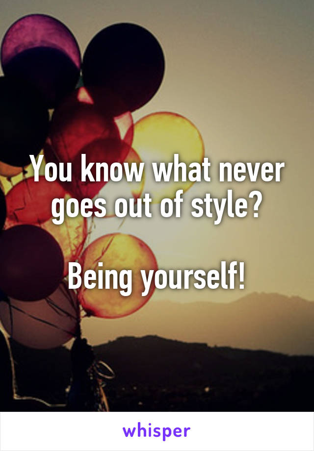 You know what never goes out of style?

Being yourself!