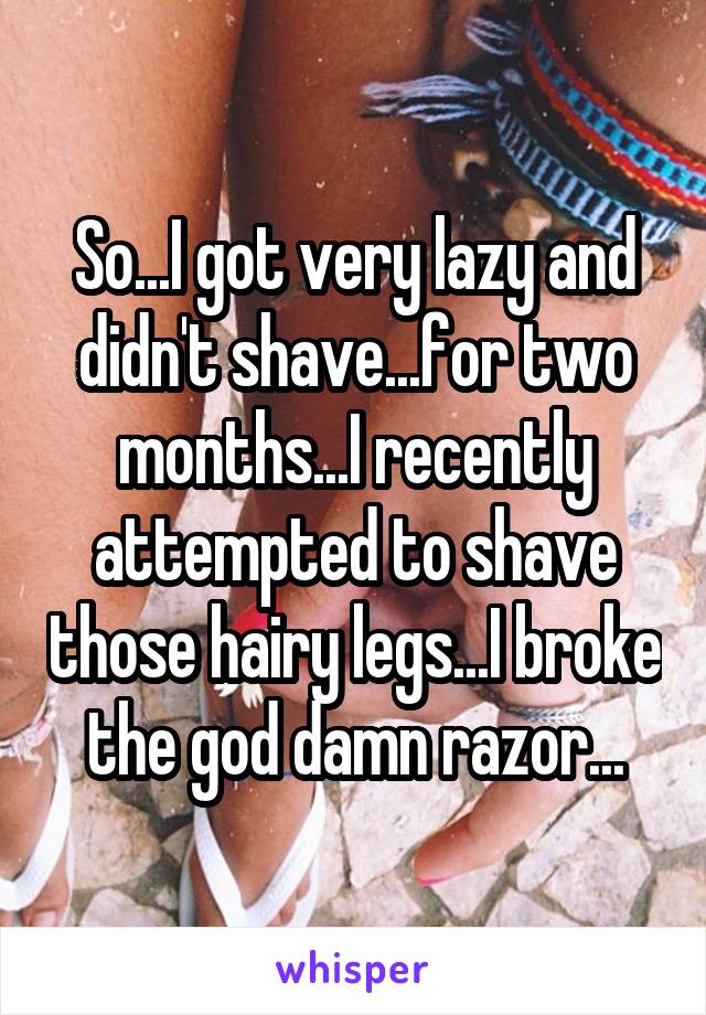 So...I got very lazy and didn't shave...for two months...I recently attempted to shave those hairy legs...I broke the god damn razor...