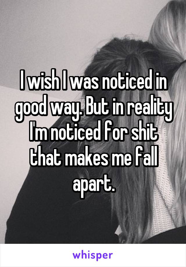 I wish I was noticed in good way. But in reality I'm noticed for shit that makes me fall apart.