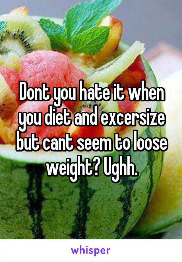 Dont you hate it when you diet and excersize but cant seem to loose weight? Ughh.