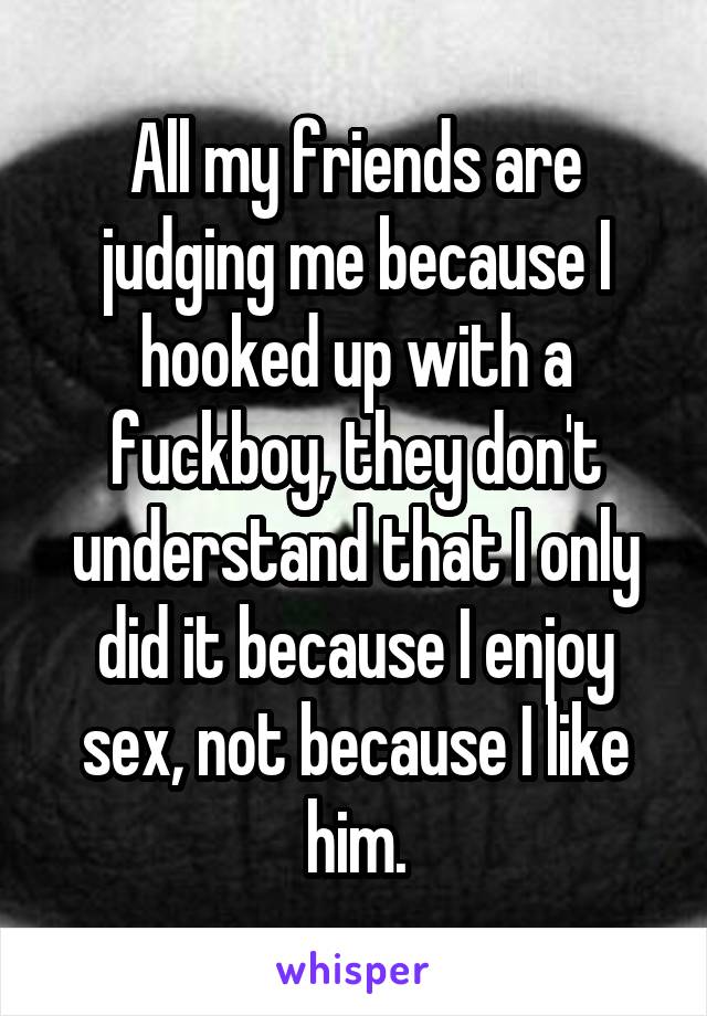 All my friends are judging me because I hooked up with a fuckboy, they don't understand that I only did it because I enjoy sex, not because I like him.