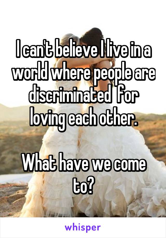 I can't believe I live in a world where people are discriminated  for loving each other.

What have we come to?