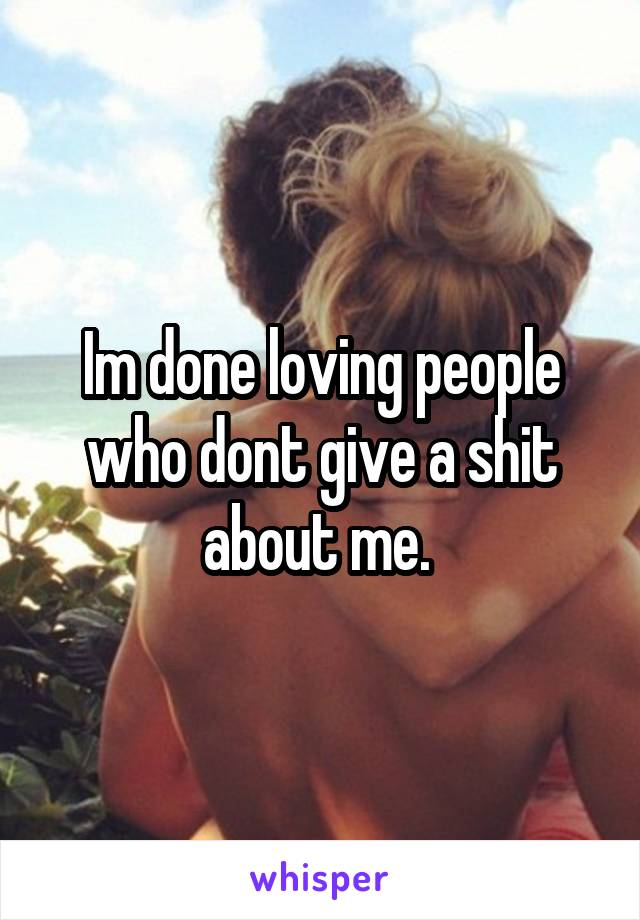 Im done loving people who dont give a shit about me. 