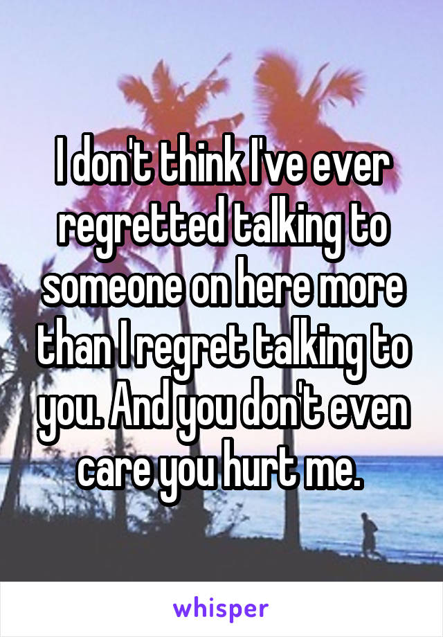 I don't think I've ever regretted talking to someone on here more than I regret talking to you. And you don't even care you hurt me. 