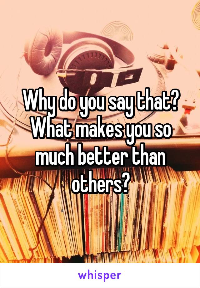 Why do you say that? What makes you so much better than others?