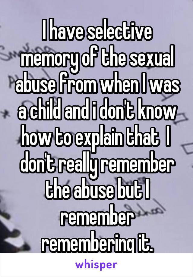 I have selective memory of the sexual abuse from when I was a child and i don't know how to explain that  I  don't really remember the abuse but I remember remembering it.