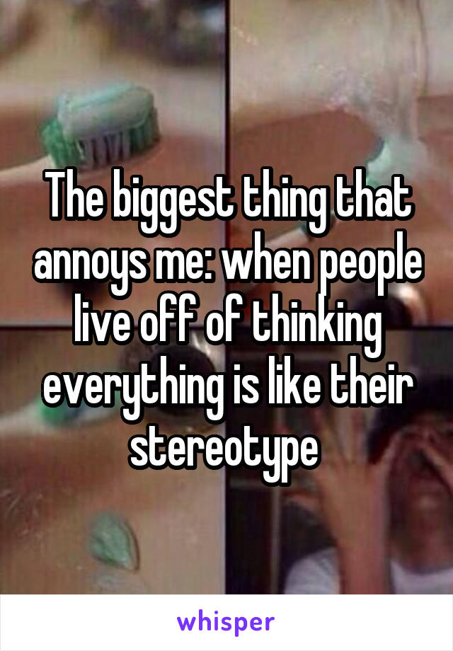 The biggest thing that annoys me: when people live off of thinking everything is like their stereotype 