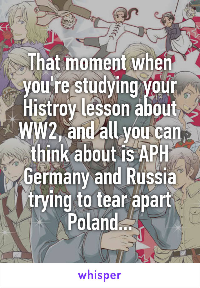 That moment when you're studying your Histroy lesson about WW2, and all you can think about is APH Germany and Russia trying to tear apart Poland...