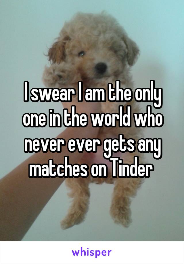 I swear I am the only one in the world who never ever gets any matches on Tinder 