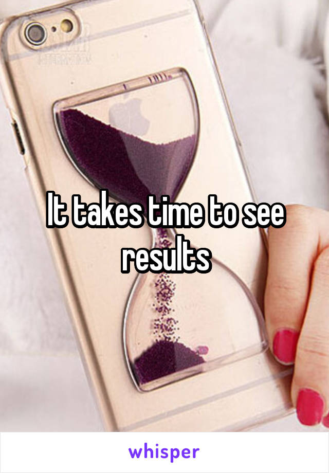 It takes time to see results