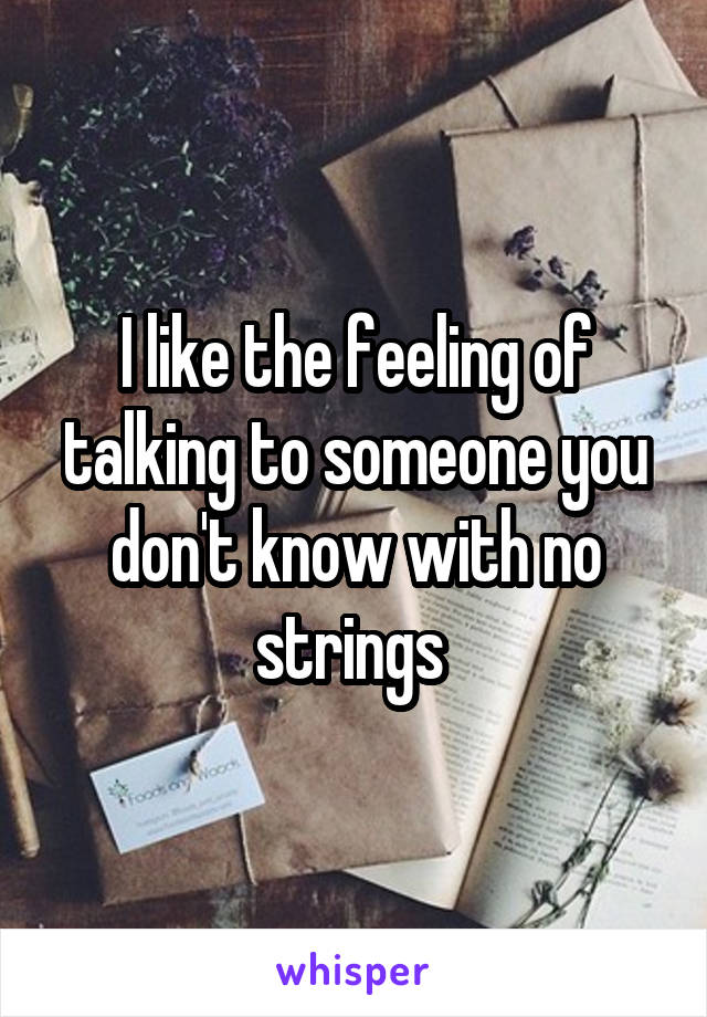 I like the feeling of talking to someone you don't know with no strings 