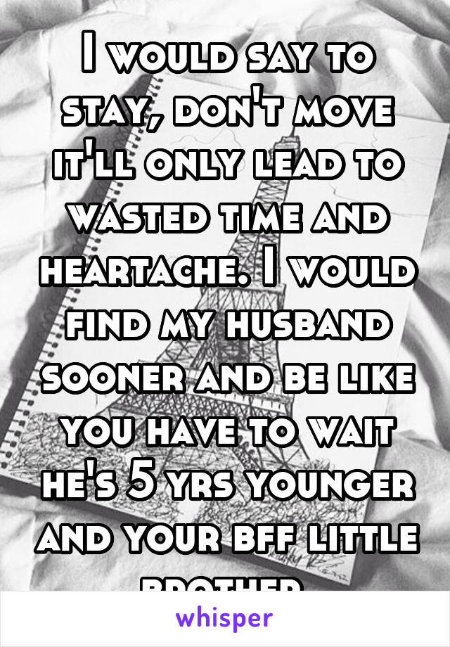 I would say to stay, don't move it'll only lead to wasted time and heartache. I would find my husband sooner and be like you have to wait he's 5 yrs younger and your bff little brother.