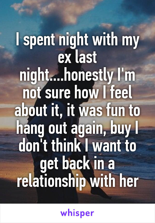 I spent night with my ex last night....honestly I'm not sure how I feel about it, it was fun to hang out again, buy I don't think I want to get back in a relationship with her