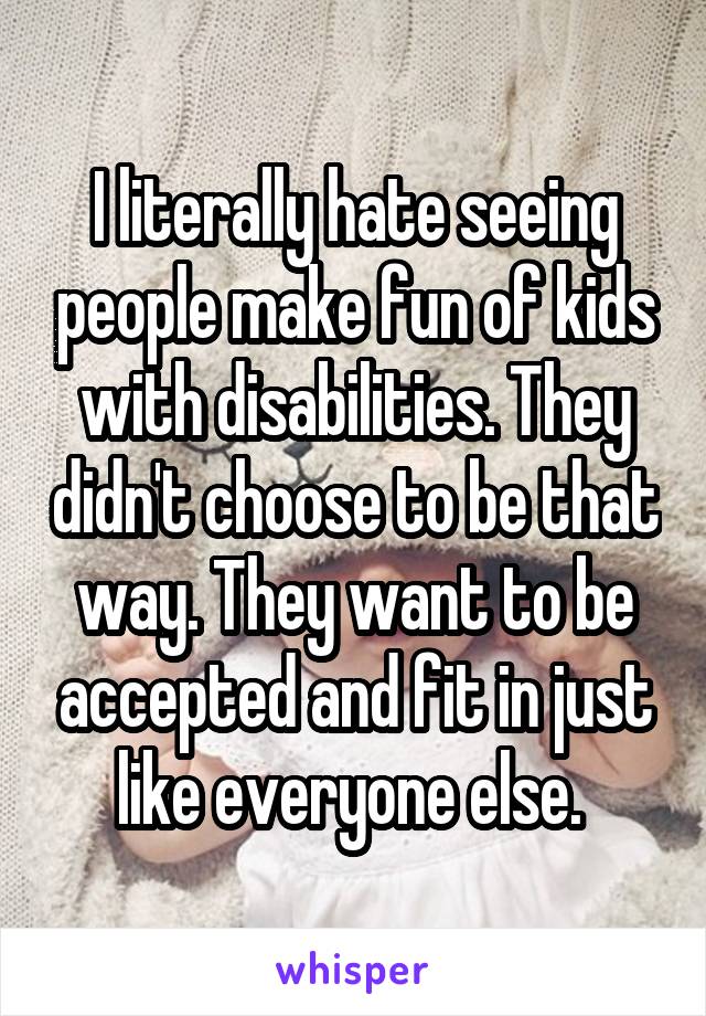 I literally hate seeing people make fun of kids with disabilities. They didn't choose to be that way. They want to be accepted and fit in just like everyone else. 