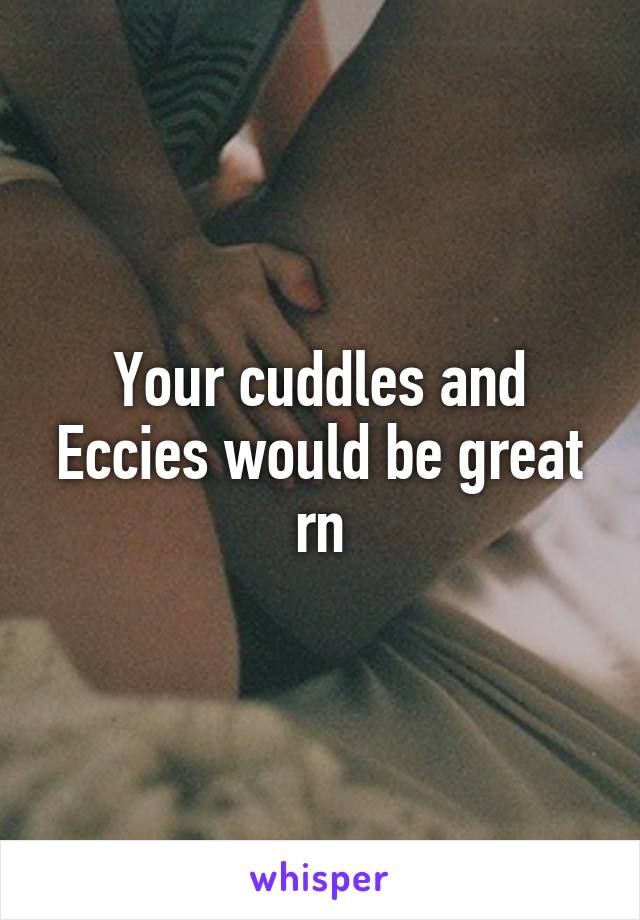 Your cuddles and Eccies would be great rn