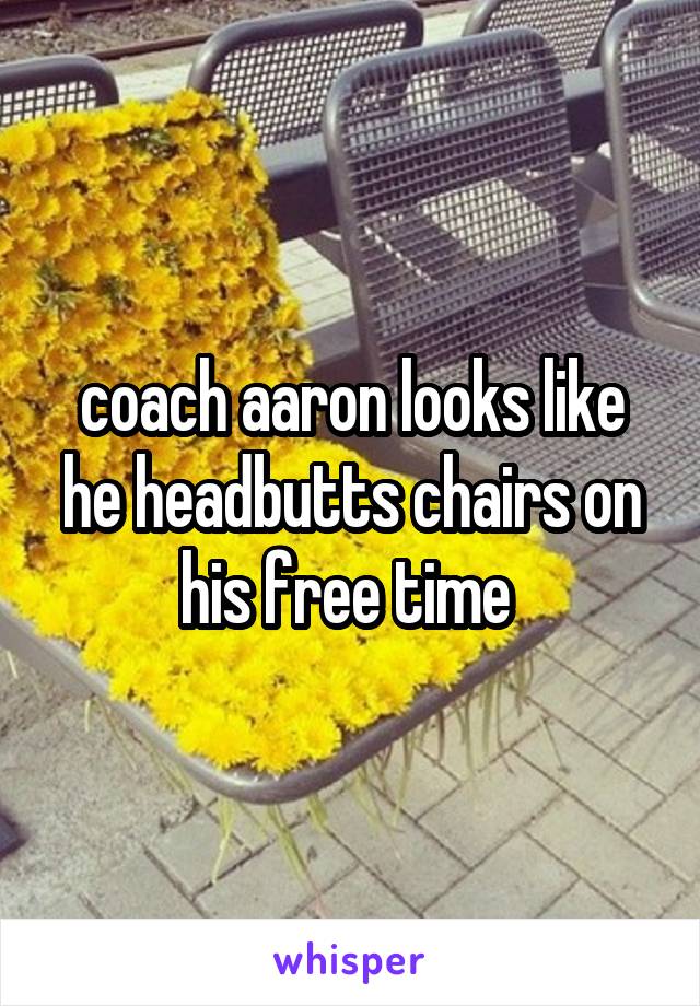 coach aaron looks like he headbutts chairs on his free time 