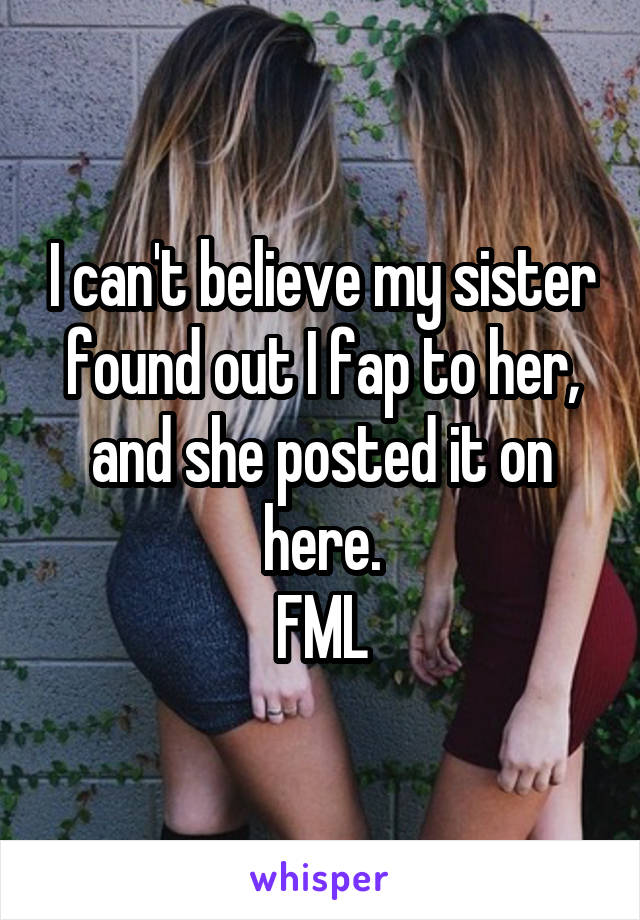 I can't believe my sister found out I fap to her, and she posted it on here.
FML