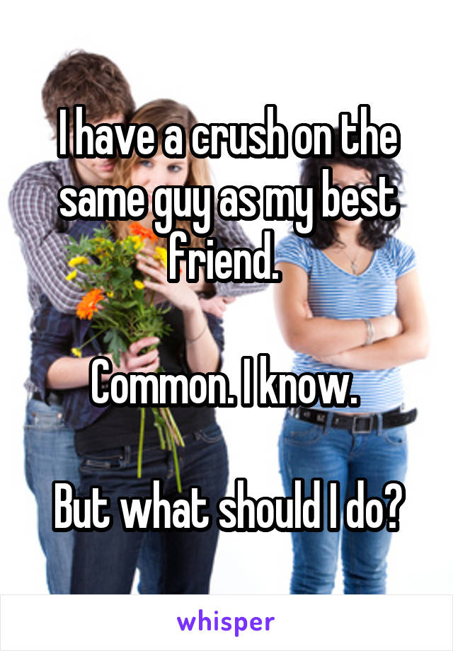 I have a crush on the same guy as my best friend. 

Common. I know. 

But what should I do?