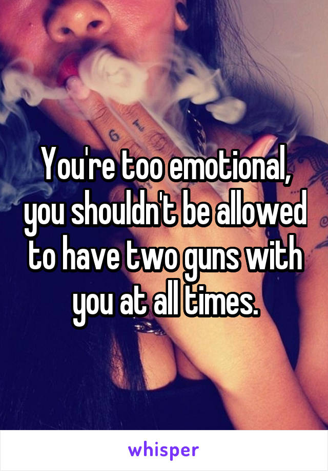 You're too emotional, you shouldn't be allowed to have two guns with you at all times.