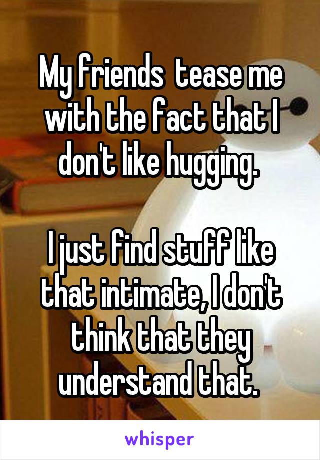 My friends  tease me with the fact that I don't like hugging. 

I just find stuff like that intimate, I don't think that they understand that. 