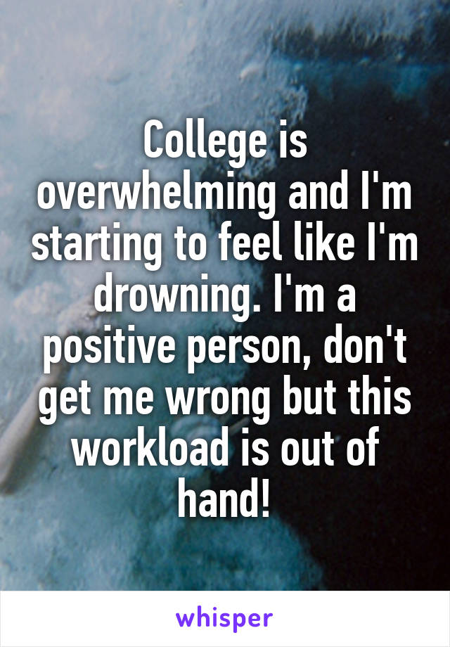 College is overwhelming and I'm starting to feel like I'm drowning. I'm a positive person, don't get me wrong but this workload is out of hand!