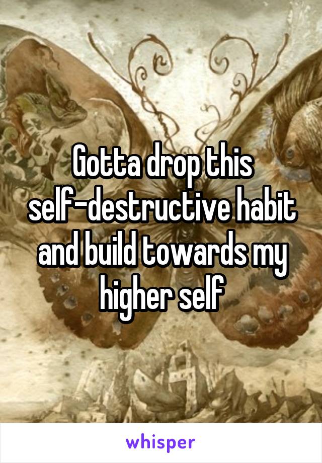 Gotta drop this self-destructive habit and build towards my higher self