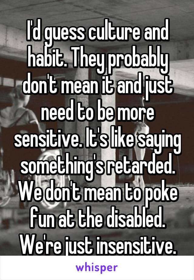 I'd guess culture and habit. They probably don't mean it and just need to be more sensitive. It's like saying something's retarded. We don't mean to poke fun at the disabled. We're just insensitive.