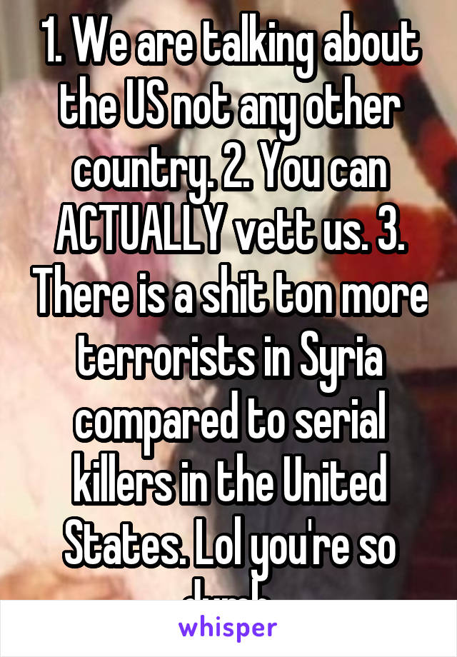 1. We are talking about the US not any other country. 2. You can ACTUALLY vett us. 3. There is a shit ton more terrorists in Syria compared to serial killers in the United States. Lol you're so dumb.