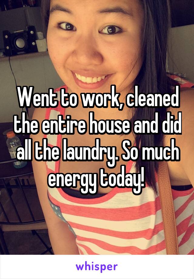 Went to work, cleaned the entire house and did all the laundry. So much energy today! 