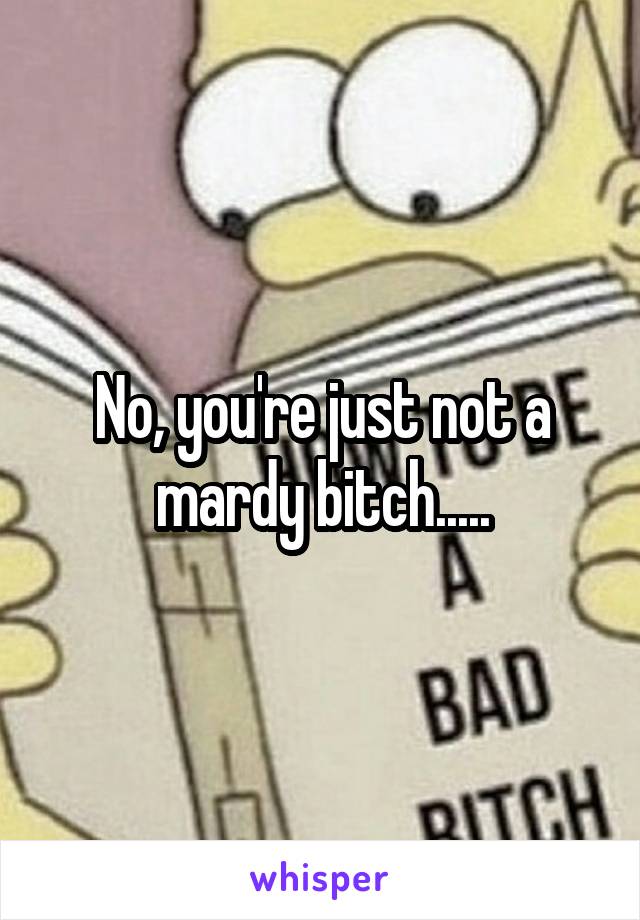 No, you're just not a mardy bitch.....