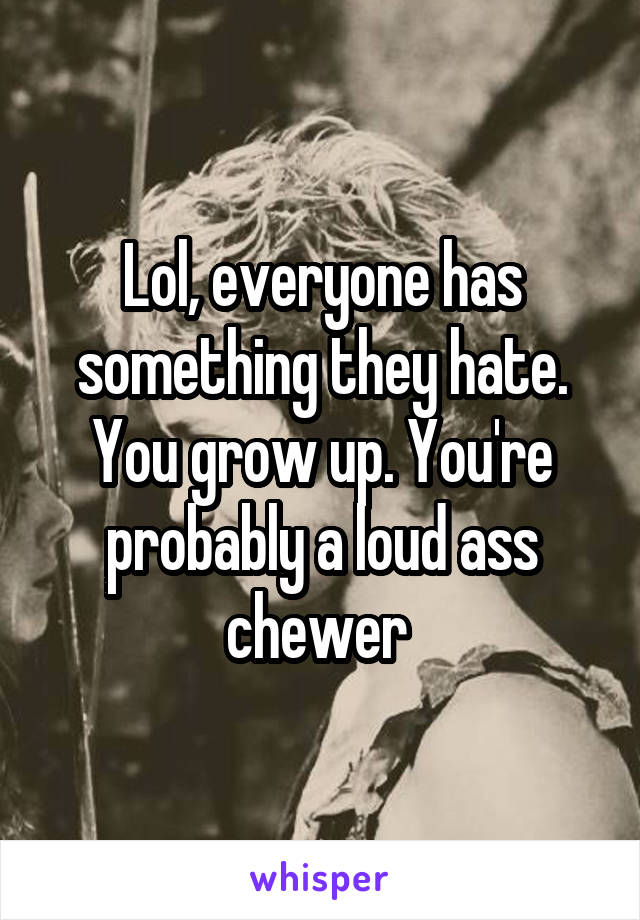 Lol, everyone has something they hate. You grow up. You're probably a loud ass chewer 