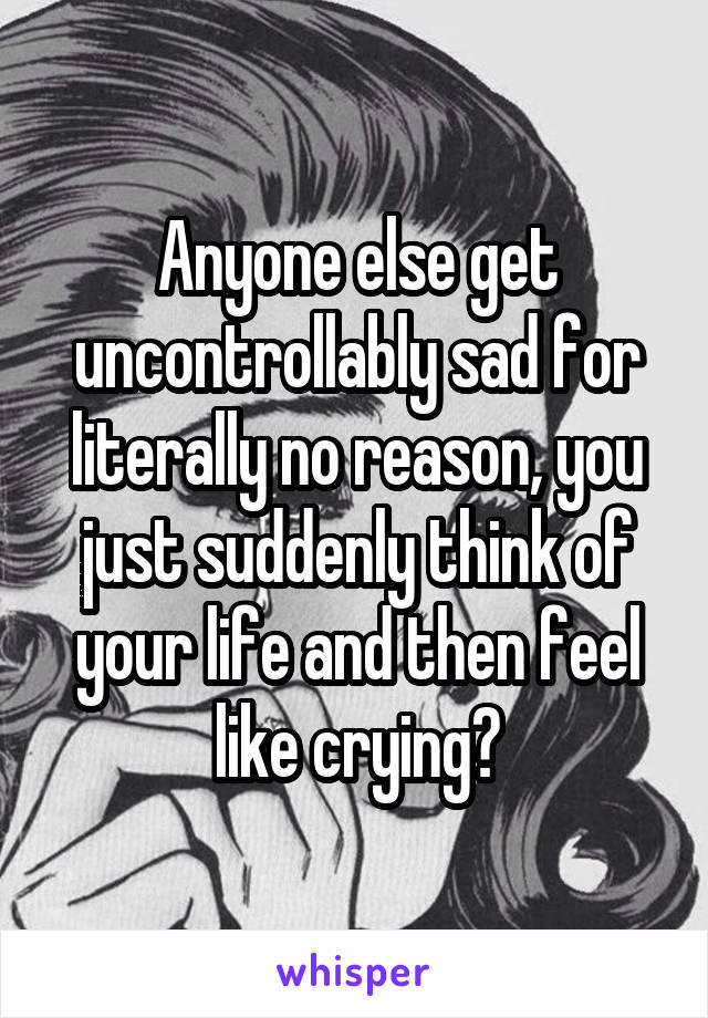 Anyone else get uncontrollably sad for literally no reason, you just suddenly think of your life and then feel like crying?