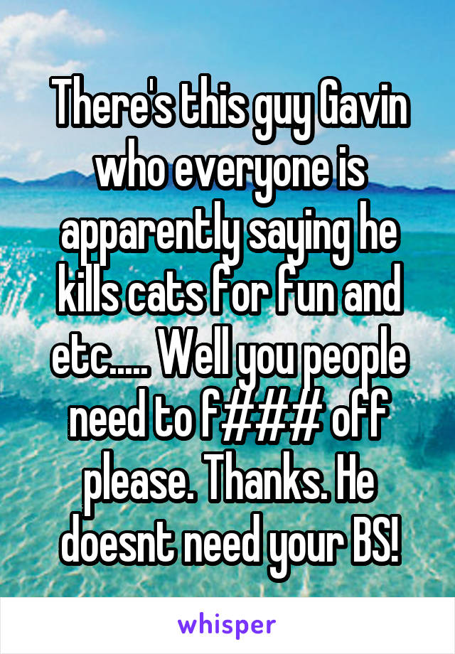 There's this guy Gavin who everyone is apparently saying he kills cats for fun and etc..... Well you people need to f### off please. Thanks. He doesnt need your BS!