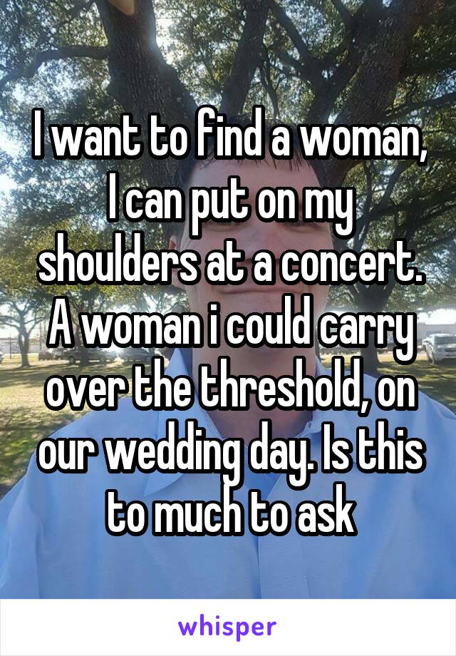 I want to find a woman, I can put on my shoulders at a concert. A woman i could carry over the threshold, on our wedding day. Is this to much to ask