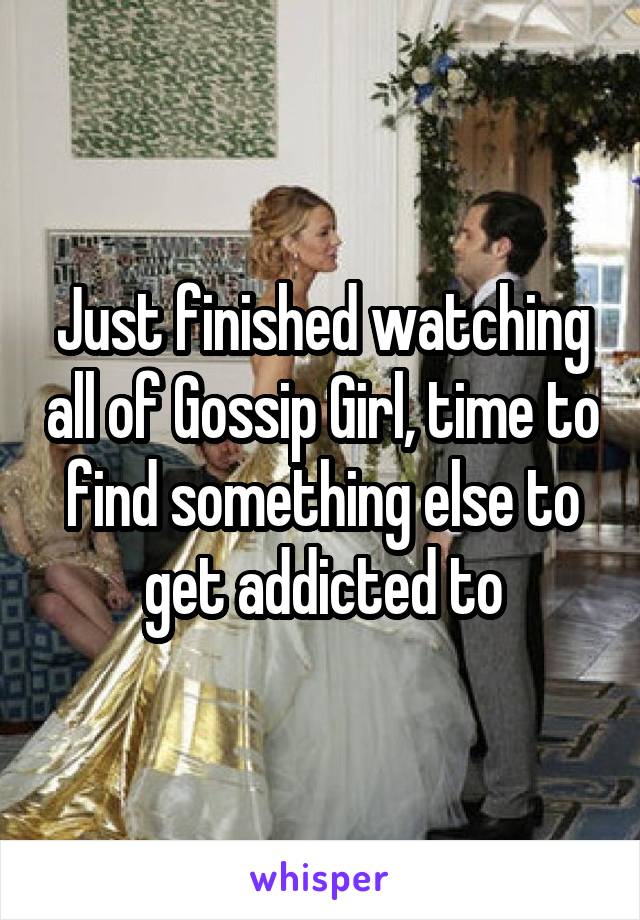 Just finished watching all of Gossip Girl, time to find something else to get addicted to