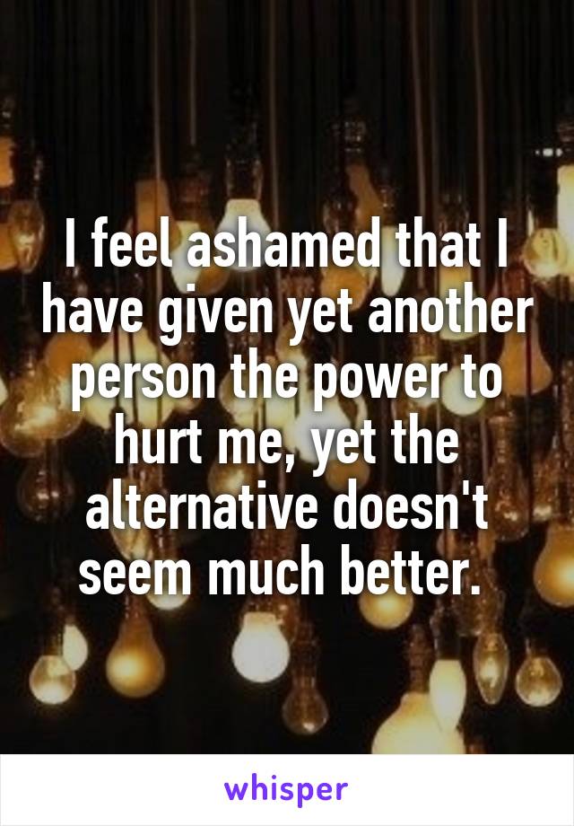 I feel ashamed that I have given yet another person the power to hurt me, yet the alternative doesn't seem much better. 