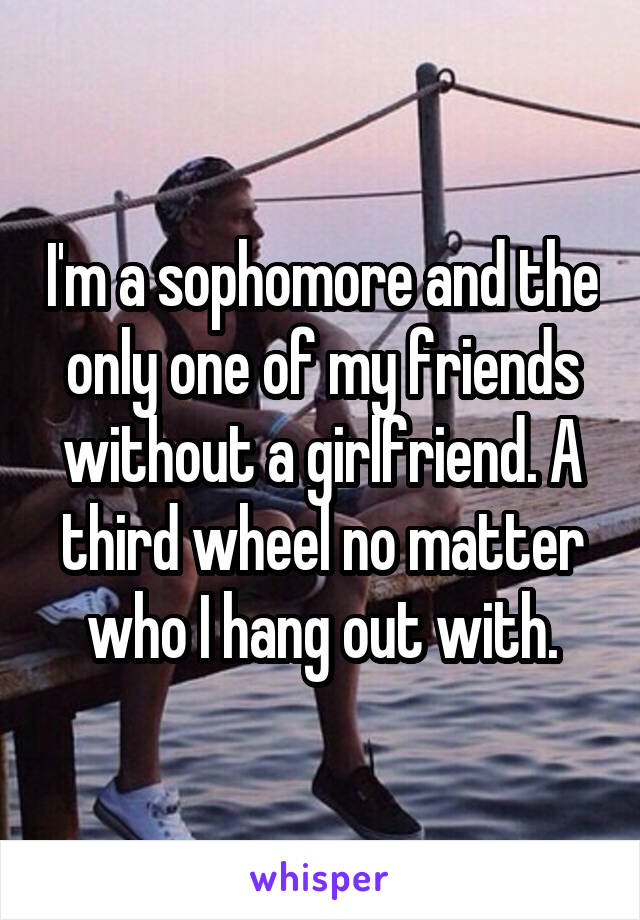 I'm a sophomore and the only one of my friends without a girlfriend. A third wheel no matter who I hang out with.