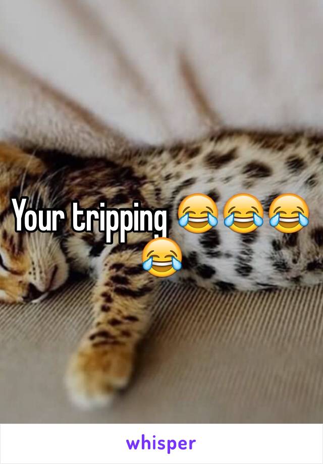 Your tripping 😂😂😂😂