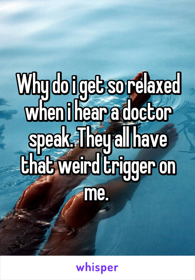 Why do i get so relaxed when i hear a doctor speak. They all have that weird trigger on me. 