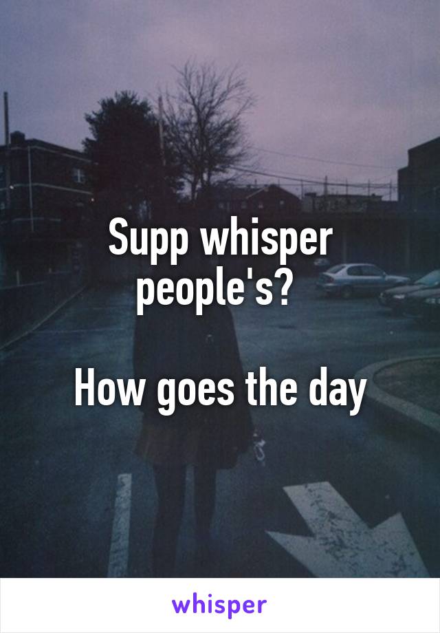 Supp whisper people's? 

How goes the day