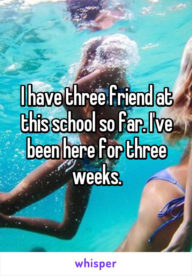 I have three friend at this school so far. I've been here for three weeks.