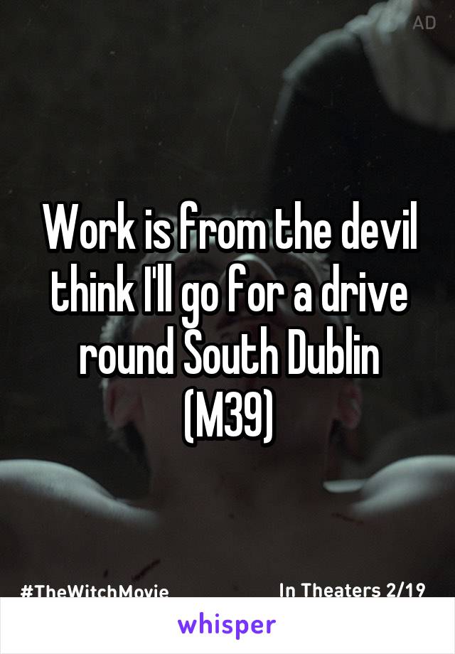 Work is from the devil think I'll go for a drive round South Dublin (M39)