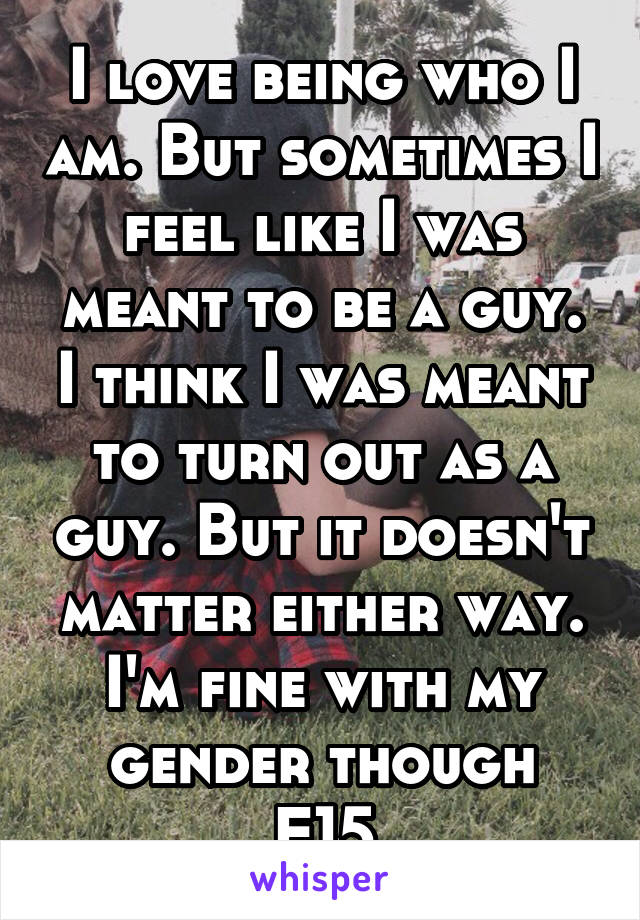 I love being who I am. But sometimes I feel like I was meant to be a guy. I think I was meant to turn out as a guy. But it doesn't matter either way. I'm fine with my gender though
F15